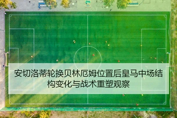 安切洛蒂轮换贝林厄姆位置后皇马中场结构变化与战术重塑观察