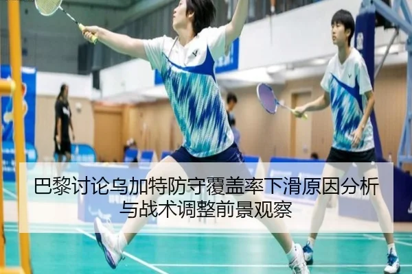 巴黎讨论乌加特防守覆盖率下滑原因分析与战术调整前景观察